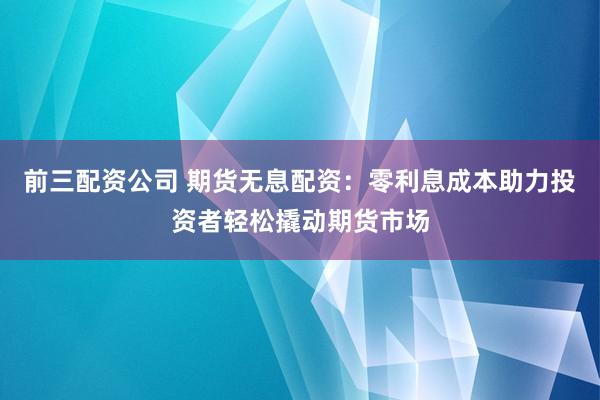 前三配资公司 期货无息配资：零利息成本助力投资者轻松撬动期货市场