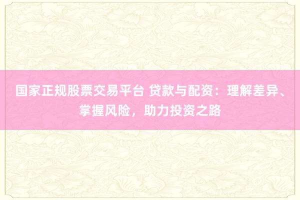 国家正规股票交易平台 贷款与配资：理解差异、掌握风险，助力投资之路