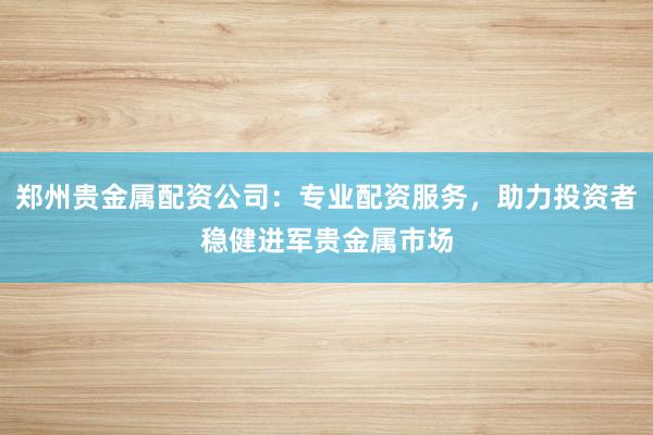 郑州贵金属配资公司：专业配资服务，助力投资者稳健进军贵金属市场