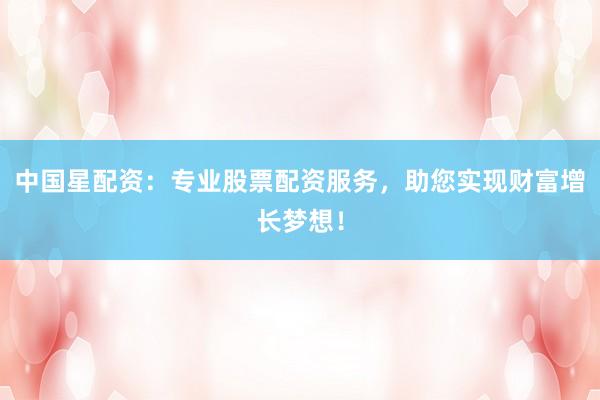 中国星配资：专业股票配资服务，助您实现财富增长梦想！