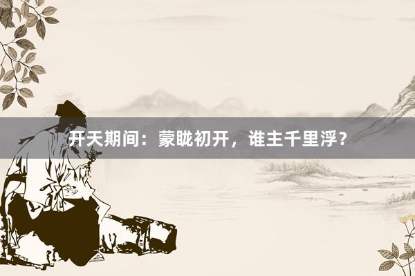 开天期间：蒙眬初开，谁主千里浮？