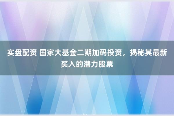 实盘配资 国家大基金二期加码投资，揭秘其最新买入的潜力股票