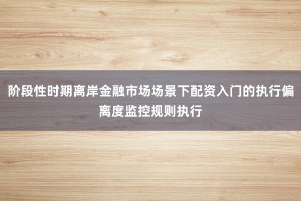 阶段性时期离岸金融市场场景下配资入门的执行偏离度监控规则执行
