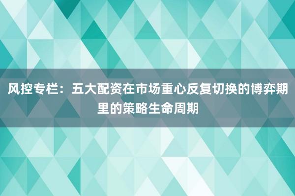 风控专栏：五大配资在市场重心反复切换的博弈期里的策略生命周期