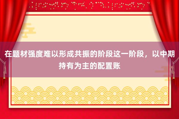 在题材强度难以形成共振的阶段这一阶段，以中期持有为主的配置账