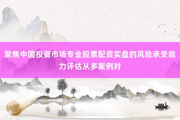 聚焦中国投资市场专业股票配资实盘的风险承受能力评估从多案例对