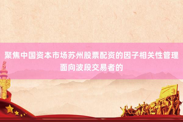 聚焦中国资本市场苏州股票配资的因子相关性管理面向波段交易者的