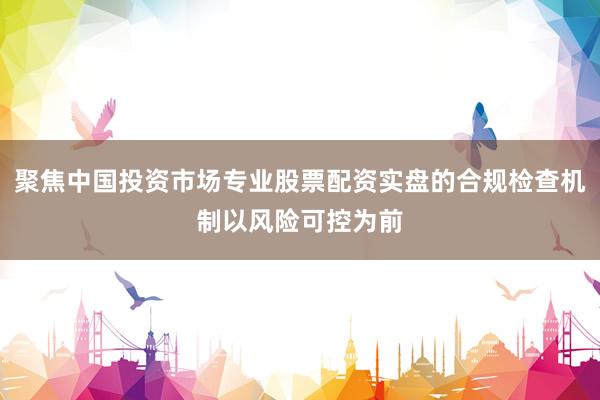 聚焦中国投资市场专业股票配资实盘的合规检查机制以风险可控为前