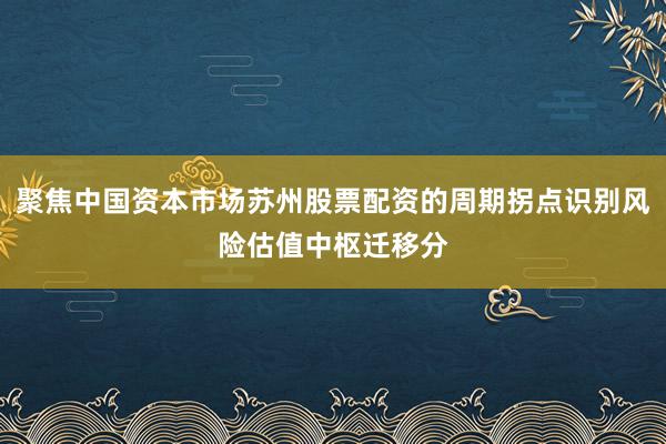 聚焦中国资本市场苏州股票配资的周期拐点识别风险估值中枢迁移分