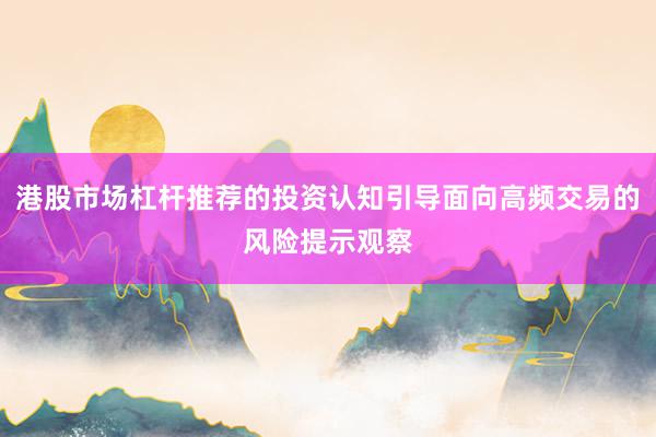 港股市场杠杆推荐的投资认知引导面向高频交易的风险提示观察