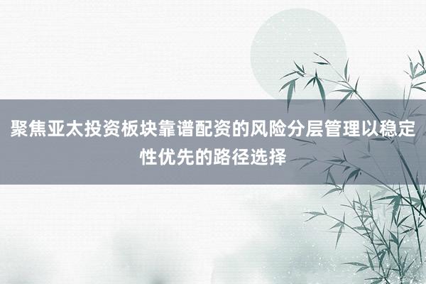 聚焦亚太投资板块靠谱配资的风险分层管理以稳定性优先的路径选择