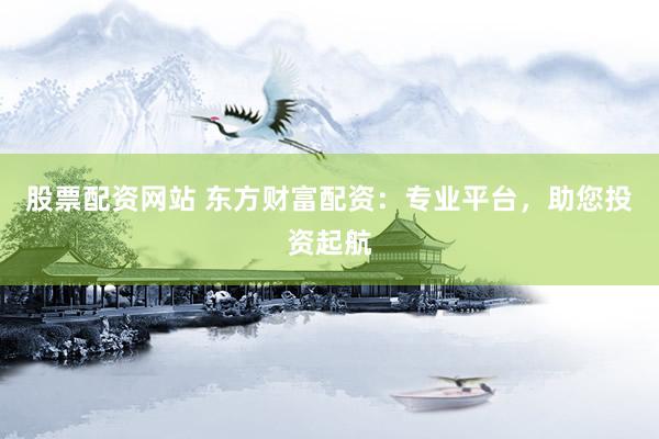 股票配资网站 东方财富配资：专业平台，助您投资起航