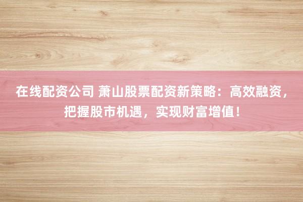 在线配资公司 萧山股票配资新策略：高效融资，把握股市机遇，实现财富增值！