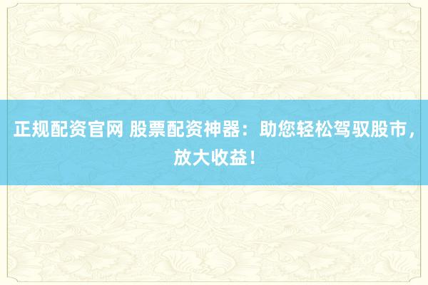 正规配资官网 股票配资神器：助您轻松驾驭股市，放大收益！