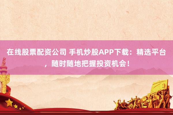 在线股票配资公司 手机炒股APP下载：精选平台，随时随地把握投资机会！