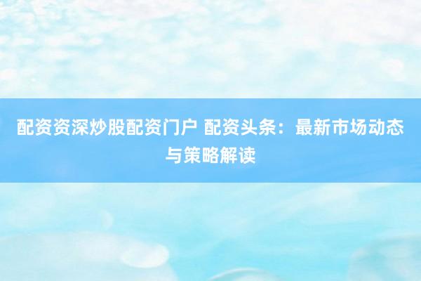 配资资深炒股配资门户 配资头条：最新市场动态与策略解读