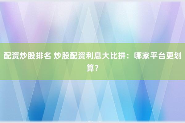 配资炒股排名 炒股配资利息大比拼：哪家平台更划算？