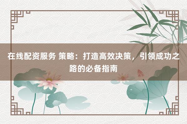 在线配资服务 策略：打造高效决策，引领成功之路的必备指南