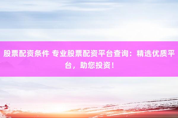 股票配资条件 专业股票配资平台查询：精选优质平台，助您投资！